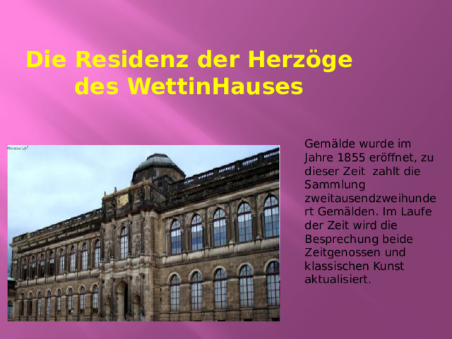 Die Residenz der Herzöge des WettinHauses Gemälde wurde im Jahre 1855 eröffnet, zu dieser Zeit zahlt die Sammlung zweitausendzweihundert Gemälden. Im Laufe der Zeit wird die Besprechung beide Zeitgenossen und klassischen Kunst aktualisiert. 