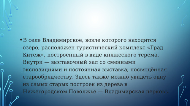 В селе Владимирское, возле которого находится озеро, расположен туристический комплекс «Град Китеж», построенный в виде княжеского терема. Внутри — выставочный зал со сменными экспозициями и постоянная выставка, посвящённая старообрядчеству. Здесь также можно увидеть одну из самых старых построек из дерева в Нижегородском Поволжье — Владимирская церковь. 