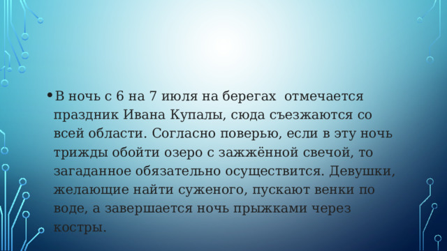 В ночь с 6 на 7 июля на берегах отмечается праздник Ивана Купалы, сюда съезжаются со всей области. Согласно поверью, если в эту ночь трижды обойти озеро с зажжённой свечой, то загаданное обязательно осуществится. Девушки, желающие найти суженого, пускают венки по воде, а завершается ночь прыжками через костры. 