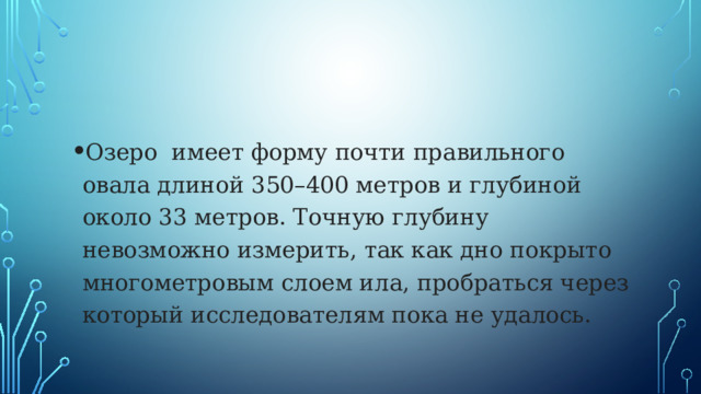 Озеро имеет форму почти правильного овала длиной 350–400 метров и глубиной около 33 метров. Точную глубину невозможно измерить, так как дно покрыто многометровым слоем ила, пробраться через который исследователям пока не удалось. 
