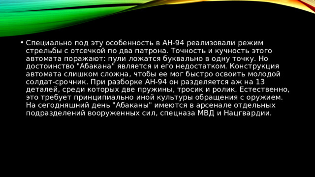 Специально под эту особенность в АН-94 реализовали режим стрельбы с отсечкой по два патрона. Точность и кучность этого автомата поражают: пули ложатся буквально в одну точку. Но достоинство 