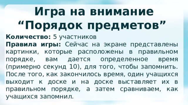 Игра на внимание  “Порядок предметов” Количество: 5 участников Правила игры: Сейчас на экране представлены картинки, которые расположены в правильном порядке, вам дается определенное время (примерно секунд 10), для того, чтобы запомнить. После того, как закончилось время, один учащихся выходит к доске и на доске выставляет их в правильном порядке, а затем сравниваем, как учащихся запомнил. 