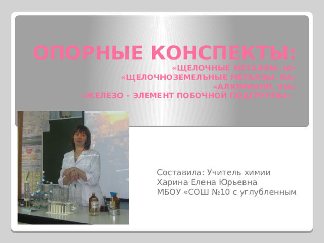 ОПОРНЫЕ КОНСПЕКТЫ:  «ЩЕЛОЧНЫЕ МЕТАЛЛЫ. IА»  «ЩЕЛОЧНОЗЕМЕЛЬНЫЕ МЕТАЛЛЫ. IIA»  «АЛЮМИНИЙ. IIIА»  «ЖЕЛЕЗО – ЭЛЕМЕНТ ПОБОЧНОЙ ПОДГРУППЫ» Составила: Учитель химии Харина Елена Юрьевна МБОУ «СОШ №10 с углубленным 