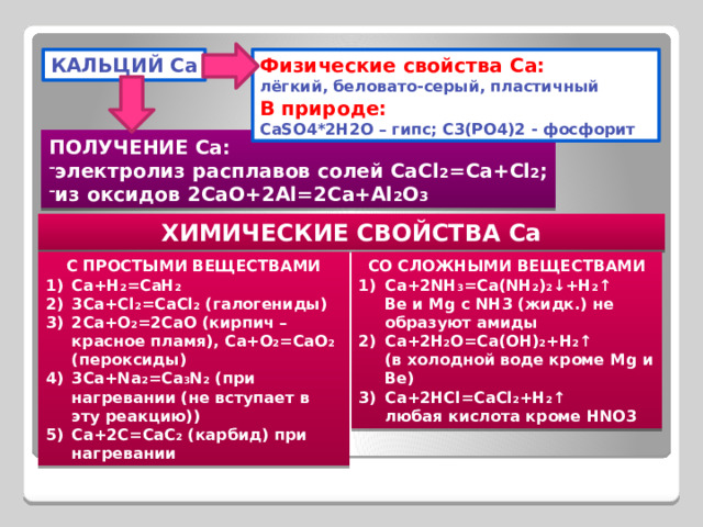 КАЛЬЦИЙ Ca Физические свойства Ca: лёгкий, беловато-серый, пластичный В природе: CaSO4*2H2O – гипс; C3(PO4)2 - фосфорит ПОЛУЧЕНИЕ Са: электролиз расплавов солей CaCl 2 =Ca+Cl 2 ; из оксидов 2CaO+2Al=2Ca+Al 2 O 3 ХИМИЧЕСКИЕ СВОЙСТВА Са С ПРОСТЫМИ ВЕЩЕСТВАМИ СО СЛОЖНЫМИ ВЕЩЕСТВАМИ Ca+H 2 =CaH 2 3Ca+Cl 2 =CaCl 2 (галогениды) 2Ca+O 2 =2CaO (кирпич – красное пламя), Ca+O 2 =CaO 2 (пероксиды) 3Ca+Na 2 =Ca 3 N 2 (при нагревании (не вступает в эту реакцию)) Ca+2C=CaC 2 (карбид) при нагревании Ca+2NH 3 =Ca(NH 2 ) 2 ↓+H 2 ↑ Be и Mg с NH3 (жидк.) не образуют амиды Ca+2H 2 O=Ca(OH) 2 +H 2 ↑ (в холодной воде кроме Mg и Be) Ca+2HCl=CaCl 2 +H 2 ↑ любая кислота кроме HNO3 