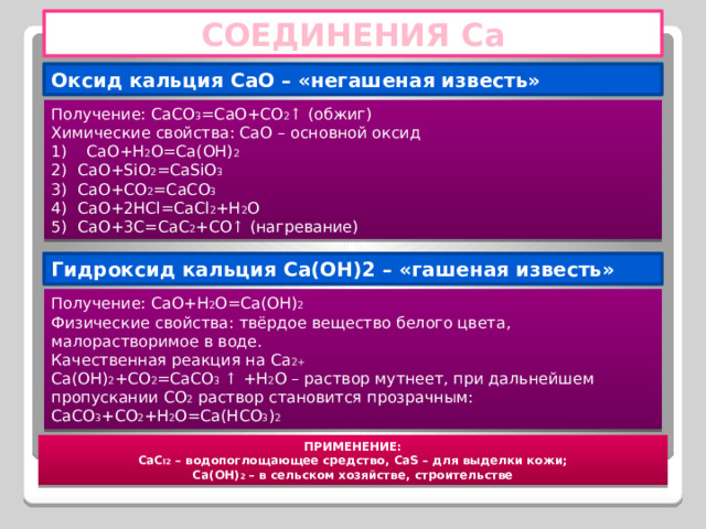 СОЕДИНЕНИЯ Са Оксид кальция CaO – «негашеная известь» Получение: CaCO 3 =CaO+CO 2 ↑ (обжиг) Химические свойства: CaO – основной оксид CaO+H 2 O=Ca(OH) 2 CaO+SiO 2 =CaSiO 3 CaO+CO 2 =CaCO 3 CaO+2HCl=CaCl 2 +H 2 O CaO+3C=CaC 2 +CO ↑ (нагревание) Гидроксид кальция Ca(OH)2 – «гашеная известь» Получение: CaO+H 2 O=Ca(OH) 2 Физические свойства: твёрдое вещество белого цвета, малорастворимое в воде. Качественная реакция на Ca 2+ Ca(OH) 2 +CO 2 =CaCO 3 ↑ +H 2 O – раствор мутнеет, при дальнейшем пропускании СО 2 раствор становится прозрачным: CaCO 3 +CO 2 +H 2 O=Ca(HCO 3 ) 2 ПРИМЕНЕНИЕ: CaC l2 – водопоглощающее средство, CaS – для выделки кожи; Ca(OH) 2 – в сельском хозяйстве, строительстве 
