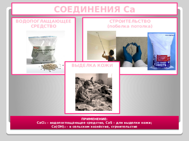 СОЕДИНЕНИЯ Са СТРОИТЕЛЬСТВО ВОДОПОГЛАЩАЮЩЕЕ СРЕДСТВО (побелка потолка)                   ВЫДЕЛКА КОЖИ          ПРИМЕНЕНИЕ: CaCl 2 – водопоглощающее средство, CaS – для выделки кожи; Ca(OH) 2 – в сельском хозяйстве, строительстве 
