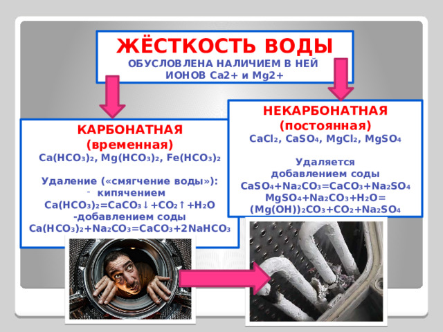ЖЁСТКОСТЬ ВОДЫ ОБУСЛОВЛЕНА НАЛИЧИЕМ В НЕЙ ИОНОВ Ca2+ и Mg2+ НЕКАРБОНАТНАЯ (постоянная) CaCl 2 , CaSO 4 , MgCl 2 , MgSO 4  Удаляется добавлением соды CaSO 4 +Na 2 CO 3 =CaCO 3 +Na 2 SO 4 MgSO 4 +Na 2 CO 3 +H 2 O= (Mg(OH)) 2 CO 3 +CO 2 +Na 2 SO 4 КАРБОНАТНАЯ (временная) Ca(HCO 3 ) 2 , Mg(HCO 3 ) 2 , Fe(HCO 3 ) 2  Удаление («смягчение воды»): кипячением Ca(HCO 3 ) 2 =CaCO 3 ↓ +CO 2 ↑ +H 2 O -добавлением соды Ca(HCO 3 ) 2 +Na 2 CO 3 =CaCO 3 +2NaHCO 3  