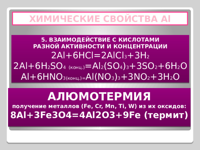 ХИМИЧЕСКИЕ СВОЙСТВА Al 5. ВЗАИМОДЕЙСТВИЕ С КИСЛОТАМИ РАЗНОЙ АКТИВНОСТИ И КОНЦЕНТРАЦИИ 2Al+6HCl=2AlCl 3 +3H 2 2Al+6H 2 SO 4  (конц.) =Al 2 (SO 4 ) 3 +3SO 2 +6H 2 O Al+6HNO 3(конц.)= Al(NO 3 ) 3 +3NO 2 +3H 2 O АЛЮМОТЕРМИЯ получение металлов (Fe, Cr, Mn, Ti, W) из их оксидов: 8Al+3Fe3O4=4Al2O3+9Fe (термит) 