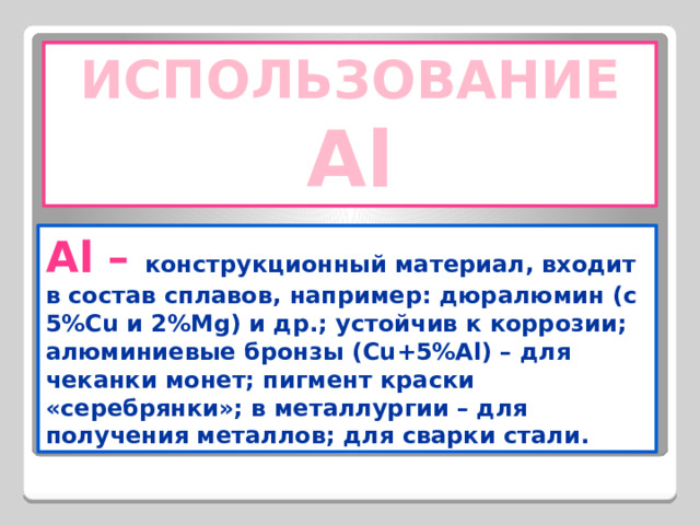 ИСПОЛЬЗОВАНИЕ Al Al – конструкционный материал, входит в состав сплавов, например: дюралюмин (с 5%Cu и 2%Mg) и др.; устойчив к коррозии; алюминиевые бронзы (Cu+5%Al) – для чеканки монет; пигмент краски «серебрянки»; в металлургии – для получения металлов; для сварки стали. 
