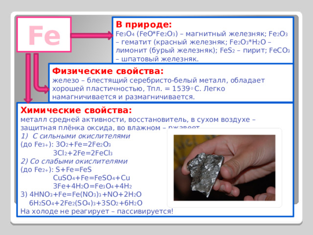 Fe В природе: Fe 3 O 4 (FeO*Fe 2 O 3 ) – магнитный железняк; Fe 2 O 3 – гематит (красный железняк; Fe 2 O 3 *H 2 O – лимонит (бурый железняк); FeS 2 – пирит; FeCO 3 – шпатовый железняк. Физические свойства: железо – блестящий серебристо-белый металл, обладает хорошей пластичностью, Тпл. = 1539 ◦С. Легко намагничивается и размагничивается. Химические свойства: металл средней активности, восстановитель, в сухом воздухе – защитная плёнка оксида, во влажном – ржавеет. С сильными окислителями (до Fe 3+ ): 3О 2 +Fe=2Fe 2 O 3  3Cl 2 +2Fe=2FeCl 3 2) Со слабыми окислителями (до Fe 2+ ): S+Fe=FeS  CuSO 4 +Fe=FeSO 4 +Cu  3Fe+4H 2 O=Fe 3 O 4 +4H 2 3) 4HNO 3 +Fe=Fe(NO 3 ) 3 +NO+2H 2 O  6H 2 SO 4 +2Fe 2 (SO 4 ) 3 +3SO 2 +6H 2 O На холоде не реагирует – пассивируется! 