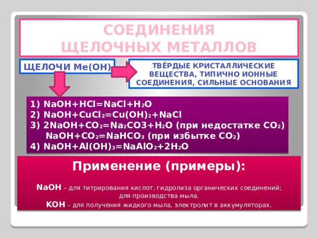 СОЕДИНЕНИЯ ЩЕЛОЧНЫХ МЕТАЛЛОВ ЩЕЛОЧИ Me(OH) ТВЁРДЫЕ КРИСТАЛЛИЧЕСКИЕ ВЕЩЕСТВА, ТИПИЧНО ИОННЫЕ СОЕДИНЕНИЯ, СИЛЬНЫЕ ОСНОВАНИЯ 1) NaOH+HCl=NaCl+H 2 O 2) NaOH+CuCl 2 =Cu(OH) 2 +NaCl 3) 2NaOH+CO 2 =Na 2 CO3+H 2 O (при недостатке CO 2 )  NaOH+CO 2 =NaHCO 3 (при избытке CO 2 ) 4) NaOH+Al(OH) 3 =NaAlO 2 +2H 2 O Применение (примеры):  NaOH – для титрирования кислот, гидролиза органических соединений; для производства мыла. KOH – для получения жидкого мыла, электролит в аккумуляторах. 