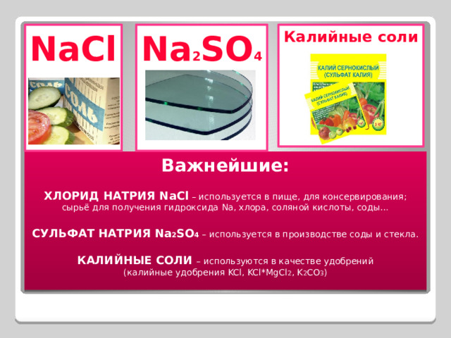 NaCl Калийные соли Na 2 SO 4        Важнейшие:  ХЛОРИД НАТРИЯ NaCl – используется в пище, для консервирования; сырьё для получения гидроксида Na, хлора, соляной кислоты, соды…  СУЛЬФАТ НАТРИЯ Na 2 SO 4 – используется в производстве соды и стекла.  КАЛИЙНЫЕ СОЛИ  – используются в качестве удобрений (калийные удобрения KCl, KCl*MgCl 2 , K 2 CO 3 ) 