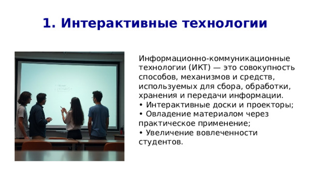 1. Интерактивные технологии Информационно-коммуникационные технологии (ИКТ) — это совокупность способов, механизмов и средств, используемых для сбора, обработки, хранения и передачи информации. • Интерактивные доски и проекторы; • Овладение материалом через практическое применение; • Увеличение вовлеченности студентов. 