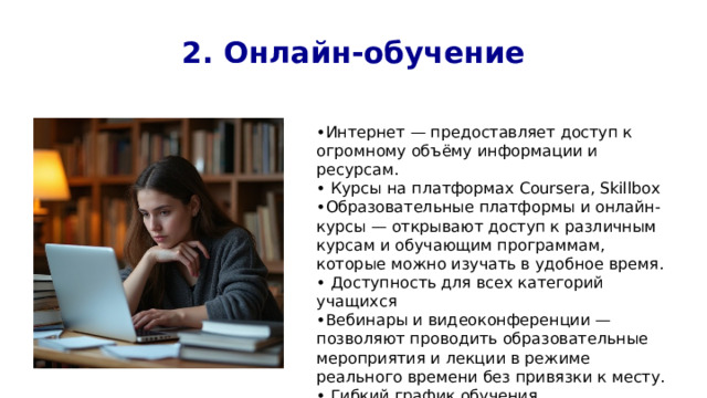 2. Онлайн-обучение • Интернет — предоставляет доступ к огромному объёму информации и ресурсам. • Курсы на платформах Coursera, Skillbox • Образовательные платформы и онлайн-курсы — открывают доступ к различным курсам и обучающим программам, которые можно изучать в удобное время. • Доступность для всех категорий учащихся • Вебинары и видеоконференции — позволяют проводить образовательные мероприятия и лекции в режиме реального времени без привязки к месту. • Гибкий график обучения 