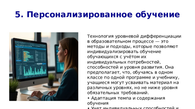 5. Персонализированное обучение Технология уровневой дифференциации в образовательном процессе — это методы и подходы, которые позволяют индивидуализировать обучение обучающихся с учётом их индивидуальных потребностей, способностей и уровня развития. Она предполагает, что, обучаясь в одном классе по одной программе и учебнику, учащиеся могут усваивать материал на различных уровнях, но не ниже уровня обязательных требований. • Адаптация темпа и содержания обучения • Учет индивидуальных способностей и интересов • Увеличение эффективности обучения 