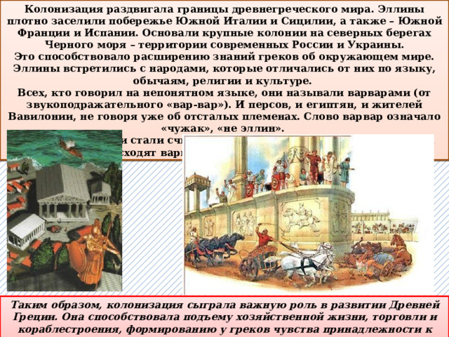 Колонизация раздвигала границы древнегреческого мира. Эллины плотно заселили побережье Южной Италии и Сицилии, а также – Южной Франции и Испании. Основали крупные колонии на северных берегах Черного моря – территории современных России и Украины. Это способствовало расширению знаний греков об окружающем мире. Эллины встретились с народами, которые отличались от них по языку, обычаям, религии и культуре. Всех, кто говорил на непонятном языке, они называли варварами (от звукоподражательного «вар-вар»). И персов, и египтян, и жителей Вавилонии, не говоря уже об отсталых племенах. Слово варвар означало «чужак», «не эллин». Со временем греки стали считать себя лучше других и что они во всем превосходят варваров, рожденных для рабства. Таким образом, колонизация сыграла важную роль в развитии Древней Греции. Она способствовала подъему хозяйственной жизни, торговли и кораблестроения, формированию у греков чувства принадлежности к единому народу.  