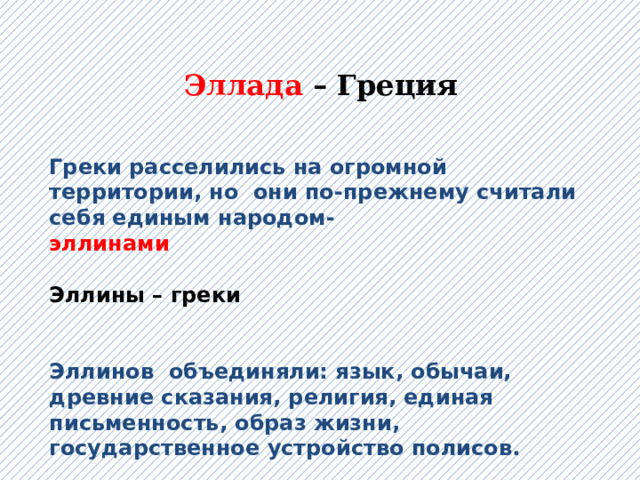 Эллада – Греция  Греки расселились на огромной территории, но они по-прежнему считали себя единым народом- эллинами  Эллины – греки   Эллинов объединяли: язык, обычаи, древние сказания, религия, единая письменность, образ жизни, государственное устройство полисов. 