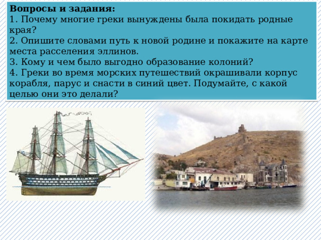 Вопросы и задания:   1. Почему многие греки вынуждены была покидать родные края?   2. Опишите словами путь к новой родине и покажите на карте места расселения эллинов.   3. Кому и чем было выгодно образование колоний?   4. Греки во время морских путешествий окрашивали корпус корабля, парус и снасти в синий цвет. Подумайте, с какой целью они это делали? 15 