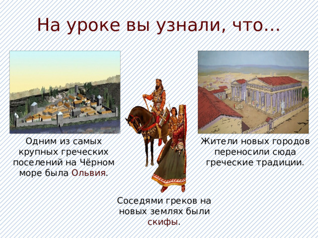 На уроке вы узнали, что… Одним из самых крупных греческих поселений на Чёрном море была Ольвия . Жители новых городов переносили сюда греческие традиции. Соседями греков на новых землях были скифы . 
