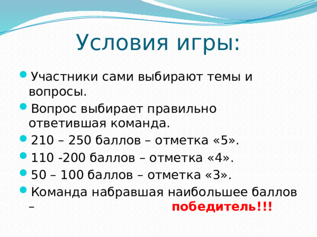 Условия игры: Участники сами выбирают темы и вопросы. Вопрос выбирает правильно ответившая команда. 210 – 250 баллов – отметка «5». 110 -200 баллов – отметка «4». 50 – 100 баллов – отметка «3». Команда набравшая наибольшее баллов – победитель!!! 