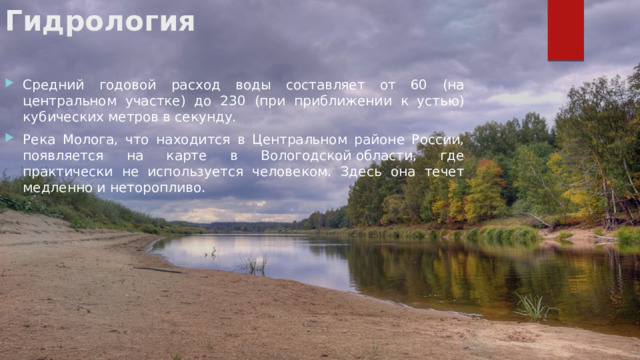 Гидрология   Средний годовой расход воды составляет от 60 (на центральном участке) до 230 (при приближении к устью) кубических метров в секунду. Река Молога, что находится в Центральном районе России, появляется на карте в Вологодской области, где практически не используется человеком. Здесь она течет медленно и неторопливо. 