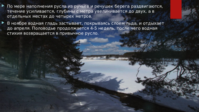 По мере наполнения русла из ручьев и речушек берега раздвигаются, течение усиливается, глубины с метра увеличивается до двух, а в отдельных местах до четырех метров. В ноябре водная гладь застывает, покрываясь слоем льда, и отдыхает до апреля. Половодье продолжается 4-5 недель, после чего водная стихия возвращается в привычное русло. 