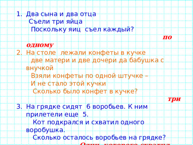 Два сына и два отца  Съели три яйца  Поскольку яиц съел каждый?  по одному На столе лежали конфеты в кучке  две матери и две дочери да бабушка с внучкой  Взяли конфеты по одной штучке –  И не стало этой кучки  Сколько было конфет в кучке?   три На грядке сидят 6 воробьев. К ним прилетели еще 5.  Кот подкрался и схватил одного воробушка.  Сколько осталось воробьев на грядке?   Один, которого схватил кот У семи братьев по одной сестрице.  Сколько всего детей?  8 