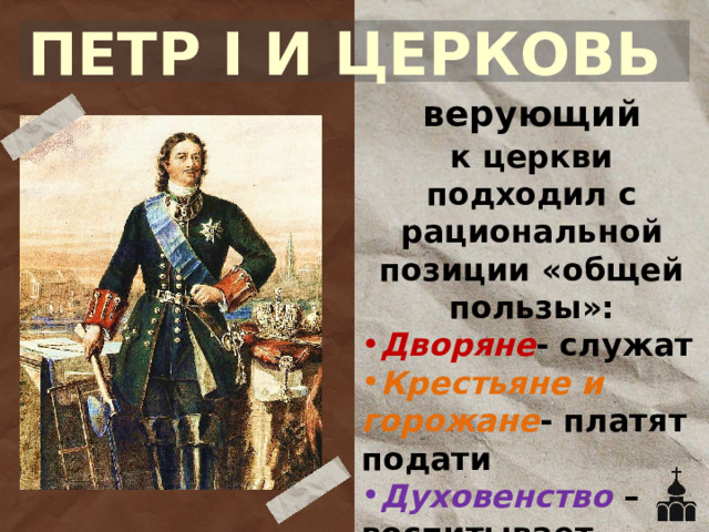 ПЕТР I И ЦЕРКОВЬ верующий к церкви подходил с рациональной позиции «общей пользы»: Дворяне - служат Крестьяне и горожане - платят подати Духовенство –воспитывает паству (верующих) 