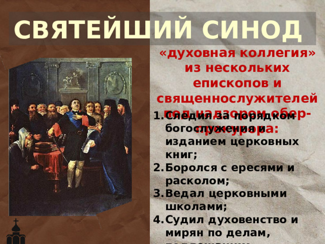 СВЯТЕЙШИЙ СИНОД «духовная коллегия» из нескольких епископов и священнослужителей под надзором обер-прокурора: Следил за порядком богослужения и изданием церковных книг; Боролся с ересями и расколом; Ведал церковными школами; Судил духовенство и мирян по делам, подлежащим церковному праву; Формально избирал архиереев. 