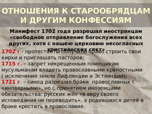 ОТНОШЕНИЯ К СТАРООБРЯДЦАМ И ДРУГИМ КОНФЕССИЯМ Манифест 1702 года разрешал иностранцам «свободное отправление богослужения всех других, хотя с нашею церковию несогласных христианских сект» 1702 г .- протестанты получили право строить свои кирхи и приглашать пасторов; 1715 г. – запрет некрещенным помещикам мусульманам владеть православными крепостными ( исключение земли Лифляндии и Эстляндии); 1721 г . – синод разрешил браки православных с «иноверными», но с принятием иноземцами обязательства: русских жен «в веру своего исповедания не переводить», а родившихся детей в браке крестить в православие. 