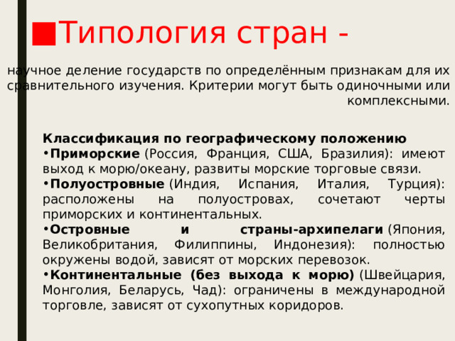 Типология стран - научное деление государств по определённым признакам для их сравнительного изучения. Критерии могут быть одиночными или комплексными. Классификация по географическому положению Приморские  (Россия, Франция, США, Бразилия): имеют выход к морю/океану, развиты морские торговые связи. Полуостровные  (Индия, Испания, Италия, Турция): расположены на полуостровах, сочетают черты приморских и континентальных. Островные и страны‑архипелаги  (Япония, Великобритания, Филиппины, Индонезия): полностью окружены водой, зависят от морских перевозок. Континентальные (без выхода к морю)  (Швейцария, Монголия, Беларусь, Чад): ограничены в международной торговле, зависят от сухопутных коридоров. 