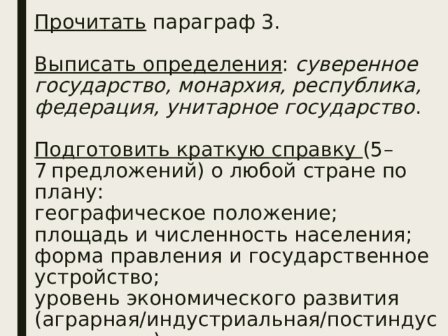Прочитать параграф 3.   Выписать определения :  суверенное государство, монархия, республика, федерация, унитарное государство .   Подготовить краткую справку (5–7 предложений) о любой стране по плану:  географическое положение;  площадь и численность населения;  форма правления и государственное устройство;  уровень экономического развития (аграрная/индустриальная/постиндустриа-льная).   