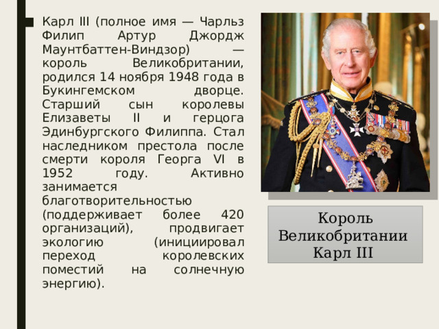 Карл III (полное имя — Чарльз Филип Артур Джордж Маунтбаттен-Виндзор) — король Великобритании, родился 14 ноября 1948 года в Букингемском дворце. Старший сын королевы Елизаветы II и герцога Эдинбургского Филиппа. Стал наследником престола после смерти короля Георга VI в 1952 году. Активно занимается благотворительностью (поддерживает более 420 организаций), продвигает экологию (инициировал переход королевских поместий на солнечную энергию). Король Великобритании Карл III 