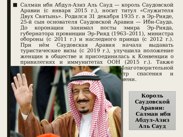Салман ибн Абдул-Азиз Аль Сауд — король Саудовской Аравии (с января 2015 г.), носит титул «Служителя Двух Святынь». Родился 31 декабря 1935 г. в Эр-Рияде, 25-й сын основателя Саудовской Аравии — Ибн-Сауда. До коронации занимал посты эмира Эр-Рияда, губернатора провинции Эр-Рияд (1963–2011), министра обороны (с 2011 г.) и наследного принца (с 2012 г.). При нём Саудовская Аравия начала выдавать туристические визы (с 2019 г.), улучшила положение женщин в обществе и присоединилась к Конвенции о привилегиях и иммунитетах ООН (2015 г.). Также известен масштабной благотворительной деятельностью — основал Центр спасения и гуманитарной деятельности своего имени. Король Саудовской Аравии:  Салман ибн Абдул-Азиз Аль Сауд 