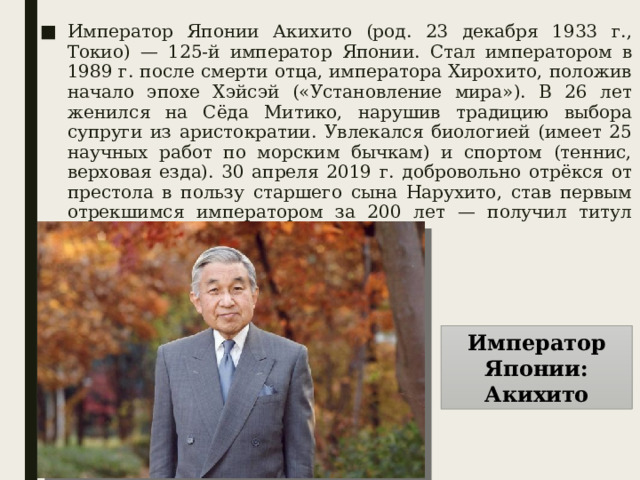 Император Японии Акихито (род. 23 декабря 1933 г., Токио) — 125-й император Японии. Стал императором в 1989 г. после смерти отца, императора Хирохито, положив начало эпохе Хэйсэй («Установление мира»). В 26 лет женился на Сёда Митико, нарушив традицию выбора супруги из аристократии. Увлекался биологией (имеет 25 научных работ по морским бычкам) и спортом (теннис, верховая езда). 30 апреля 2019 г. добровольно отрёкся от престола в пользу старшего сына Нарухито, став первым отрекшимся императором за 200 лет — получил титул «Императора на покое». Император Японии: Акихито 
