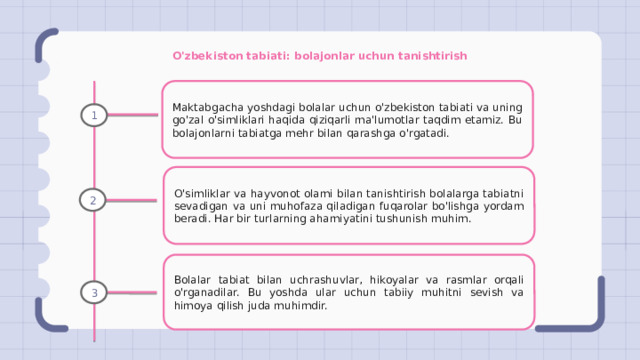 O'zbekiston tabiati: bolajonlar uchun tanishtirish Maktabgacha yoshdagi bolalar uchun o'zbekiston tabiati va uning go'zal o'simliklari haqida qiziqarli ma'lumotlar taqdim etamiz. Bu bolajonlarni tabiatga mehr bilan qarashga o'rgatadi. 1 O'simliklar va hayvonot olami bilan tanishtirish bolalarga tabiatni sevadigan va uni muhofaza qiladigan fuqarolar bo'lishga yordam beradi. Har bir turlarning ahamiyatini tushunish muhim. 2 Bolalar tabiat bilan uchrashuvlar, hikoyalar va rasmlar orqali o'rganadilar. Bu yoshda ular uchun tabiiy muhitni sevish va himoya qilish juda muhimdir. 3 