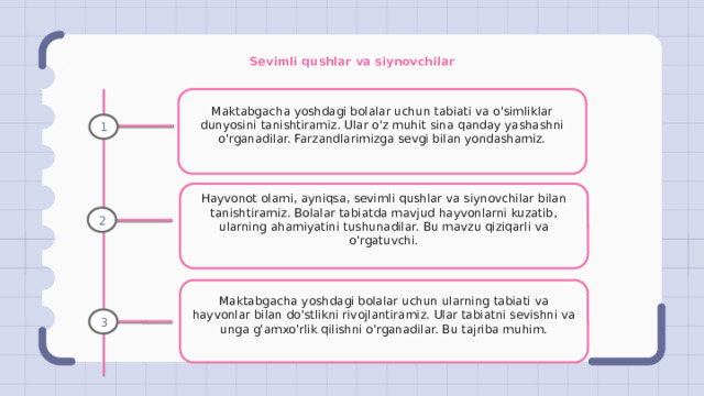 Sevimli qushlar va siynovchilar Maktabgacha yoshdagi bolalar uchun tabiati va o'simliklar dunyosini tanishtiramiz. Ular o'z muhit sina qanday yashashni o'rganadilar. Farzandlarimizga sevgi bilan yondashamiz. 1 Hayvonot olami, ayniqsa, sevimli qushlar va siynovchilar bilan tanishtiramiz. Bolalar tabiatda mavjud hayvonlarni kuzatib, ularning ahamiyatini tushunadilar. Bu mavzu qiziqarli va o'rgatuvchi. 2 Maktabgacha yoshdagi bolalar uchun ularning tabiati va hayvonlar bilan do'stlikni rivojlantiramiz. Ular tabiatni sevishni va unga g'amxo'rlik qilishni o'rganadilar. Bu tajriba muhim. 3 