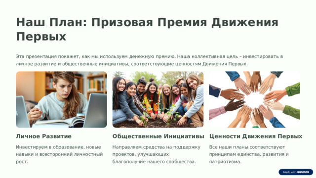 Наш План: Призовая Премия Движения Первых Эта презентация покажет, как мы используем денежную премию. Наша коллективная цель – инвестировать в личное развитие и общественные инициативы, соответствующие ценностям Движения Первых. Личное Развитие Ценности Движения Первых Общественные Инициативы Инвестируем в образование, новые навыки и всесторонний личностный рост. Направляем средства на поддержку проектов, улучшающих благополучие нашего сообщества. Все наши планы соответствуют принципам единства, развития и патриотизма.  