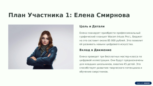 План Участника 1: Елена Смирнова Цель и Детали Елена планирует приобрести профессиональный графический планшет Wacom Intuos Pro L. Бюджет на это составит около 85 000 рублей. Это позволит ей развивать навыки цифрового искусства. Вклад в Движение Елена проведет три бесплатных мастер-класса по цифровой иллюстрации. Они будут предназначены для младших школьников, охватив 45 детей. Это способствует развитию творческого потенциала и обучению сверстников.  