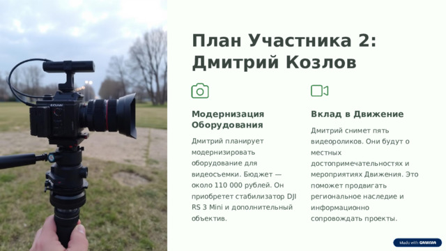 План Участника 2: Дмитрий Козлов Модернизация Оборудования Вклад в Движение Дмитрий снимет пять видеороликов. Они будут о местных достопримечательностях и мероприятиях Движения. Это поможет продвигать региональное наследие и информационно сопровождать проекты. Дмитрий планирует модернизировать оборудование для видеосъемки. Бюджет — около 110 000 рублей. Он приобретет стабилизатор DJI RS 3 Mini и дополнительный объектив.  