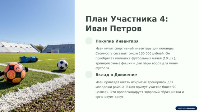 План Участника 4: Иван Петров Покупка Инвентаря Иван купит спортивный инвентарь для команды. Стоимость составит около 130 000 рублей. Он приобретет комплект футбольных мячей (10 шт.), тренировочные фишки и две пары ворот для мини-футбола. Вклад в Движение Иван проведет шесть открытых тренировок для молодежи района. В них примут участие более 90 человек. Это пропагандирует здоровый образ жизни и организует досуг.  