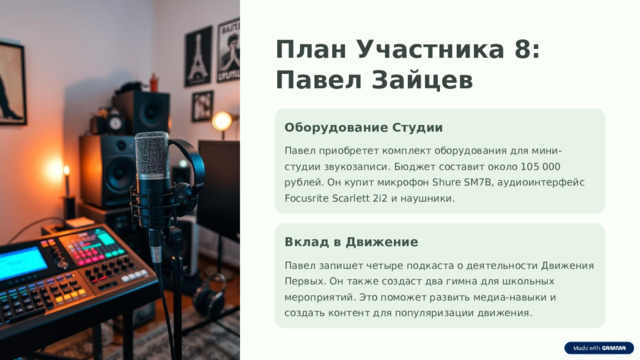 План Участника 8: Павел Зайцев Оборудование Студии Павел приобретет комплект оборудования для мини-студии звукозаписи. Бюджет составит около 105 000 рублей. Он купит микрофон Shure SM7B, аудиоинтерфейс Focusrite Scarlett 2i2 и наушники. Вклад в Движение Павел запишет четыре подкаста о деятельности Движения Первых. Он также создаст два гимна для школьных мероприятий. Это поможет развить медиа-навыки и создать контент для популяризации движения.  