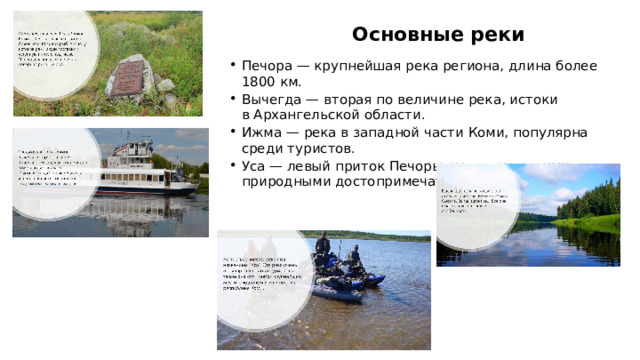 Основные реки Печора — крупнейшая река региона, длина более 1800 км. Вычегда — вторая по величине река, истоки в Архангельской области. Ижма — река в западной части Коми, популярна среди туристов. Уса — левый приток Печоры, известна своими природными достопримечательностями.  