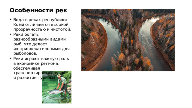 Особенности рек Вода в реках республики Коми отличается высокой прозрачностью и чистотой. Реки богаты разнообразными видами рыб, что делает их привлекательными для рыболовов. Реки играют важную роль в экономике региона, обеспечивая транспортировку грузов и развитие туризма.  