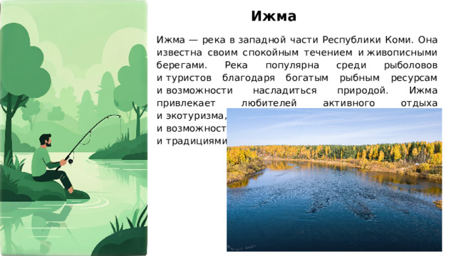Ижма Ижма — река в западной части Республики Коми. Она известна своим спокойным течением и живописными берегами. Река популярна среди рыболовов и туристов благодаря богатым рыбным ресурсам и возможности насладиться природой. Ижма привлекает любителей активного отдыха и экотуризма, предлагая уникальные маршруты и возможность познакомиться с местной культурой и традициями.  