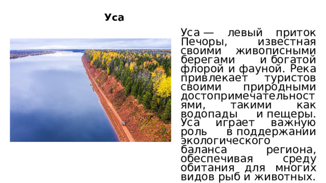 Уса Уса — левый приток Печоры, известная своими живописными берегами и богатой флорой и фауной. Река привлекает туристов своими природными достопримечательностями, такими как водопады и пещеры. Уса играет важную роль в поддержании экологического баланса региона, обеспечивая среду обитания для многих видов рыб и животных.  