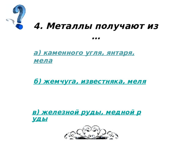 4. Металлы получают из … а) каменного угля, янтаря, мела б) жемчуга, известняка, меля в) железной руды, медной руды 