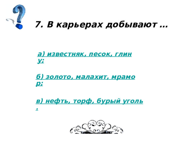 7. В карьерах добывают … а) известняк, песок, глину; б) золото, малахит, мрамор; в) нефть, торф, бурый уголь. 