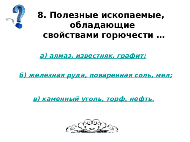 8. Полезные ископаемые, обладающие  свойствами горючести … а) алмаз, известняк, графит; б) железная руда, поваренная соль, мел; в) каменный уголь, торф, нефть. 