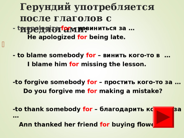 Герундий уп o требля e тся после глаголов с предлогами: - to apologize for –  извиниться за …  He apologized for being late.  - to blame somebody for – винить кого-то в …  I blame him for missing the lesson.  -to forgive somebody for – простить кого-то за …   Do you forgive me for making a mistake?  -to thank somebody for – благодарить кого-то за …  Ann thanked her friend for buying flowers.        
